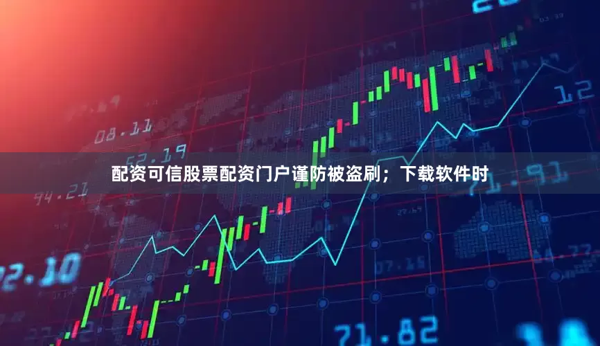 配资可信股票配资门户谨防被盗刷；下载软件时
