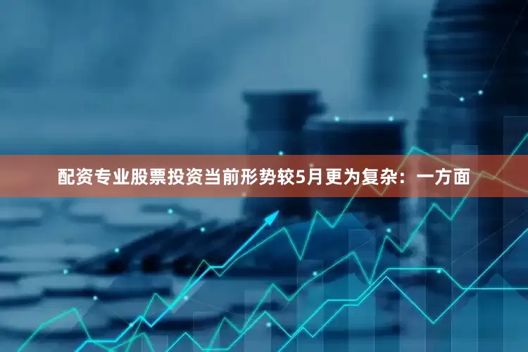 配资专业股票投资当前形势较5月更为复杂：一方面