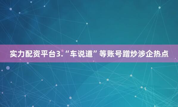 实力配资平台　　3.“车说道”等账号蹭炒涉企热点