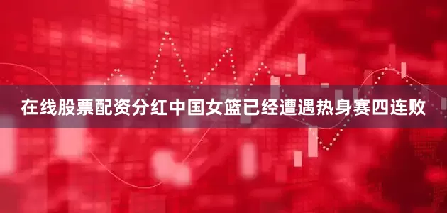 在线股票配资分红中国女篮已经遭遇热身赛四连败