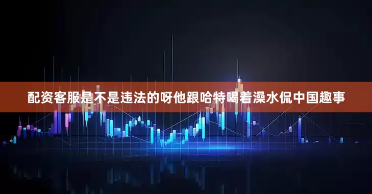 配资客服是不是违法的呀他跟哈特喝着澡水侃中国趣事
