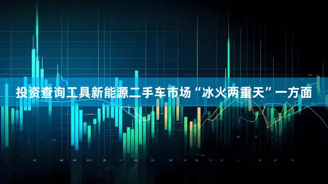 投资查询工具新能源二手车市场“冰火两重天”一方面