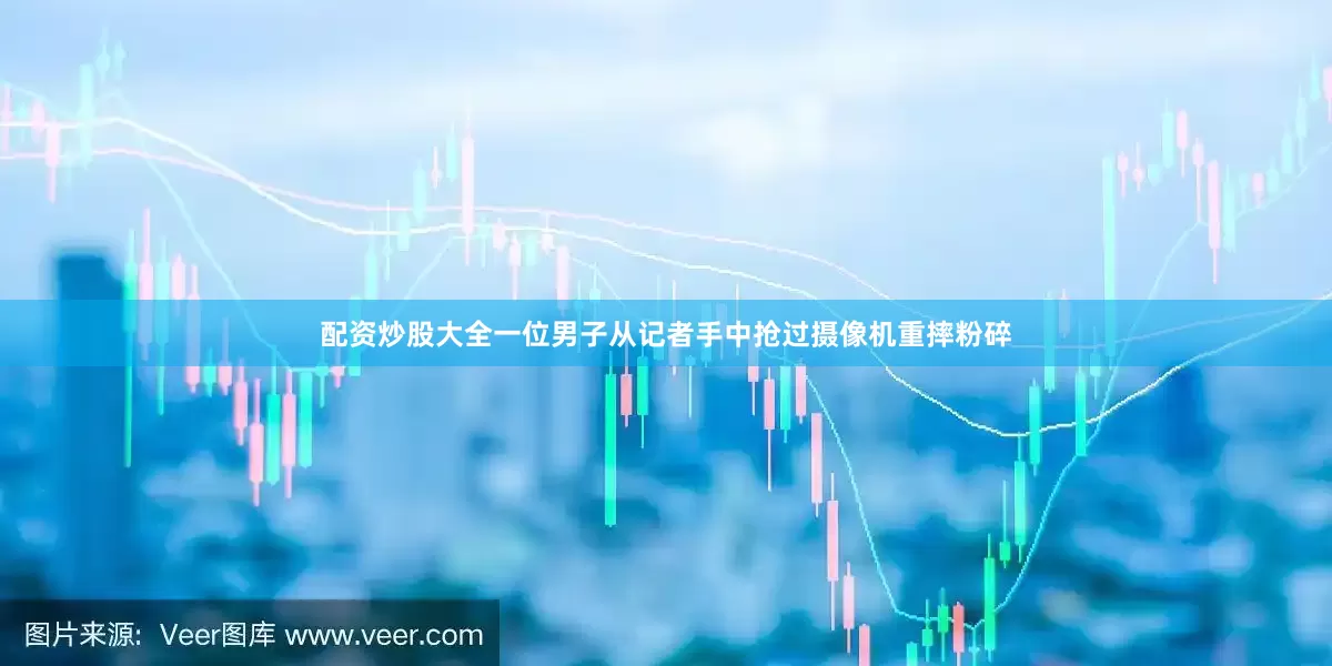 配资炒股大全一位男子从记者手中抢过摄像机重摔粉碎