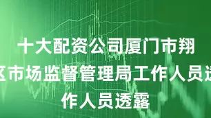 十大配资公司厦门市翔安区市场监督管理局工作人员透露