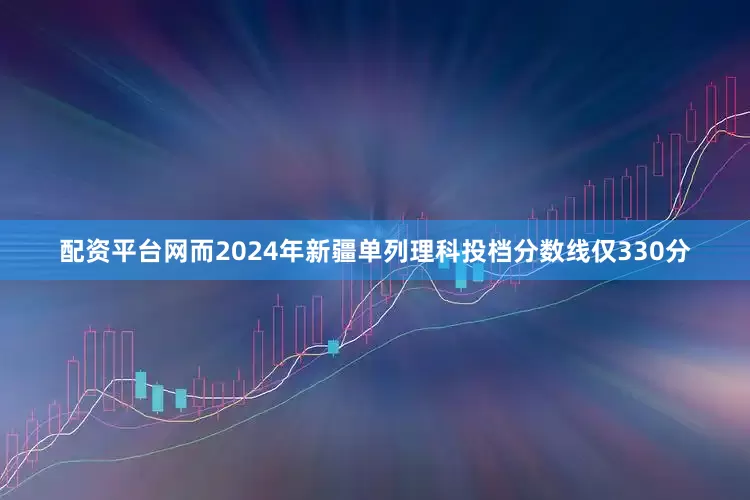 配资平台网而2024年新疆单列理科投档分数线仅330分