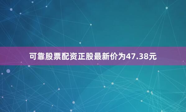 可靠股票配资正股最新价为47.38元