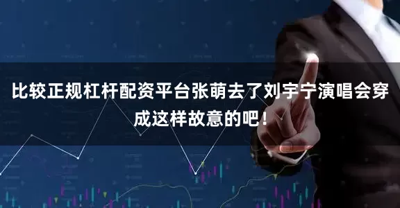 比较正规杠杆配资平台张萌去了刘宇宁演唱会穿成这样故意的吧！