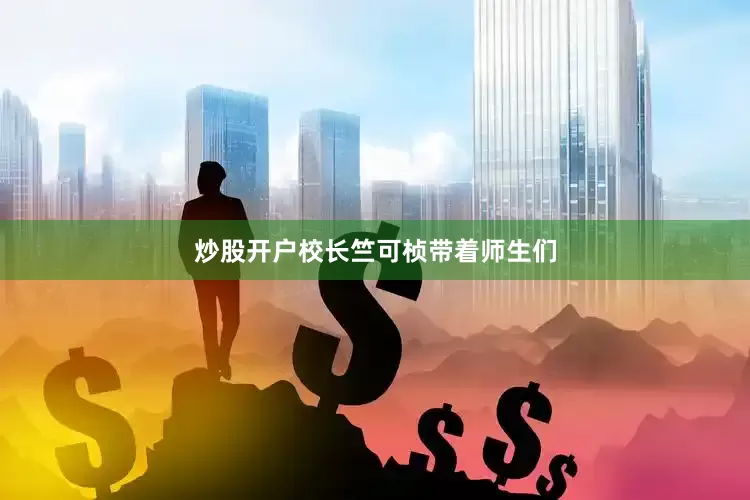 炒股开户校长竺可桢带着师生们